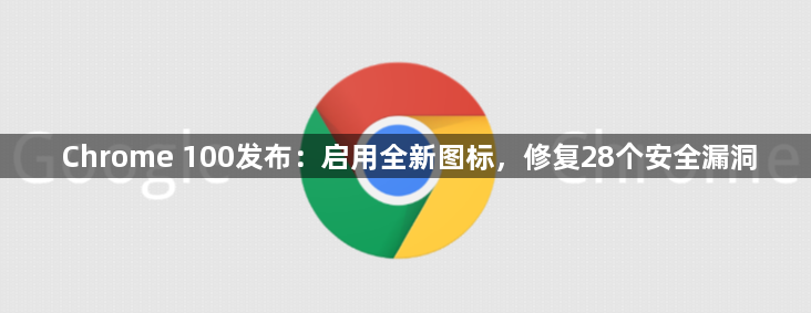 Chrome 100发布：启用全新图标，修复28个安全漏洞1